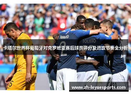 卡塔尔世界杯葡萄牙对克罗地亚赛后球员评分及进攻节奏全分析