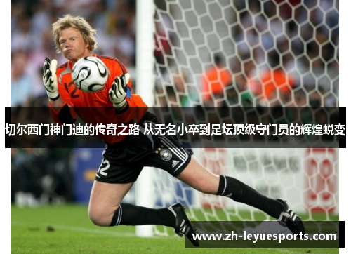 切尔西门神门迪的传奇之路 从无名小卒到足坛顶级守门员的辉煌蜕变