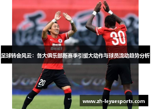 足球转会风云:各大俱乐部新赛季引援大动作与球员流动趋势分析 足球转会风云:各大俱乐部新赛季引援大动作与球员流动趋势分析