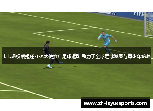 卡卡退役后担任FIFA大使推广足球运动 致力于全球足球发展与青少年培养