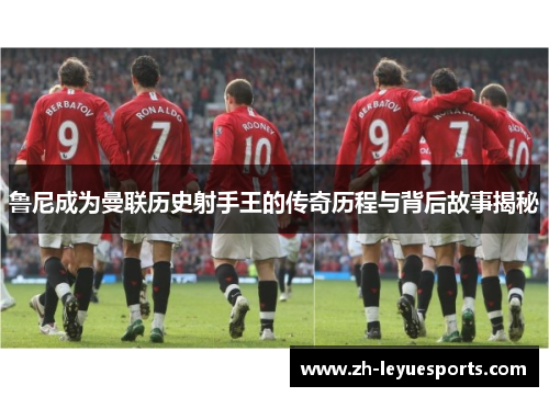 鲁尼成为曼联历史射手王的传奇历程与背后故事揭秘