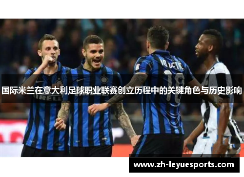 国际米兰在意大利足球职业联赛创立历程中的关键角色与历史影响