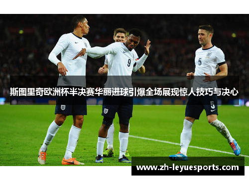 斯图里奇欧洲杯半决赛华丽进球引爆全场展现惊人技巧与决心 斯图里奇欧洲杯半决赛华丽进球引爆全场展现惊人技巧与决心
