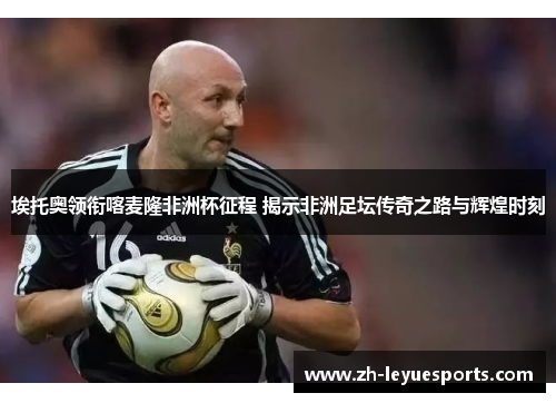 埃托奥领衔喀麦隆非洲杯征程 揭示非洲足坛传奇之路与辉煌时刻