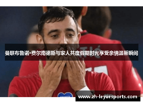 曼联布鲁诺·费尔南德斯与家人共度假期时光享受亲情温馨瞬间