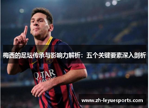 梅西的足坛传承与影响力解析：五个关键要素深入剖析