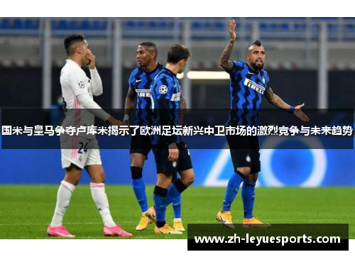 国米与皇马争夺卢库米揭示了欧洲足坛新兴中卫市场的激烈竞争与未来趋势