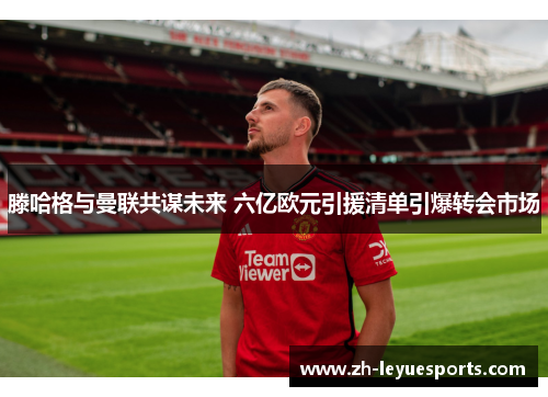 滕哈格与曼联共谋未来 六亿欧元引援清单引爆转会市场