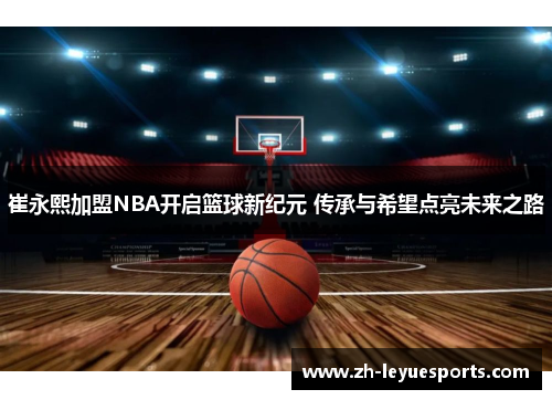 崔永熙加盟NBA开启篮球新纪元 传承与希望点亮未来之路