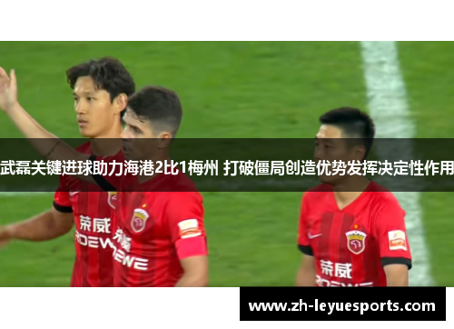 武磊关键进球助力海港2比1梅州 打破僵局创造优势发挥决定性作用