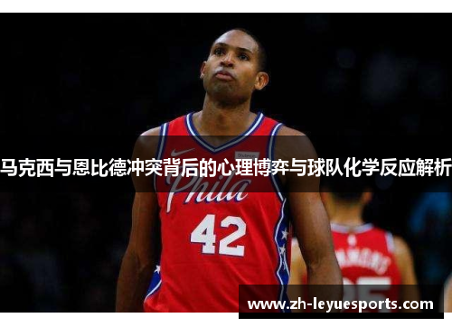 马克西与恩比德冲突背后的心理博弈与球队化学反应解析