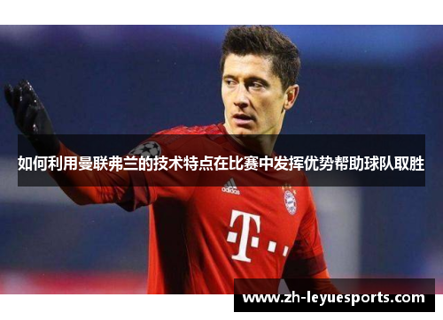 如何利用曼联弗兰的技术特点在比赛中发挥优势帮助球队取胜