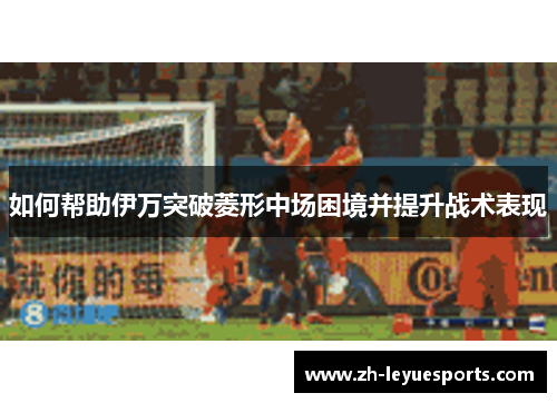 如何帮助伊万突破菱形中场困境并提升战术表现