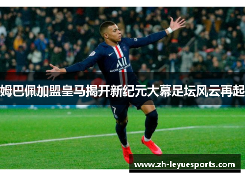 姆巴佩加盟皇马揭开新纪元大幕足坛风云再起