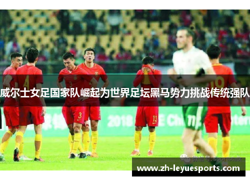威尔士女足国家队崛起为世界足坛黑马势力挑战传统强队