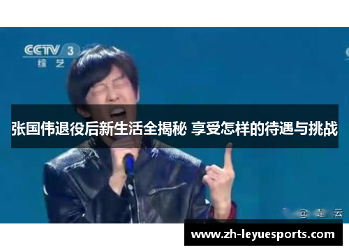 张国伟退役后新生活全揭秘 享受怎样的待遇与挑战